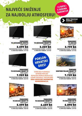 preporučena cijena: 3.799 kn
Panasonic
TX-40CS520E Smart TV
naša cijena:
3.259 kn
12 rata bez kamata: 272 kn
preporučena cijena: 7.270 kn
Panasonic
TX-55CX400 4K TV
naša cijena:
6.890 kn
12 rata bez kamata: 574 kn
preporučena cijena: 6.689 kn
Panasonic
TX-55C320 Smart TV
naša cijena:
5.499 kn
12 rata bez kamata: 458 kn
preporučena cijena: 3.190 kn
Panasonic
TX-32CS600EW (WHITE)
naša cijena:
2.599 kn
12 rata bez kamata: 217 kn
preporučena cijena: 8.549 kn
Panasonic
TX-55CX680E Smart TV
naša cijena:
7.959 kn
12 rata bez kamata: 663 kn
preporučena cijena: 7.219 kn
Panasonic
TX-55CS520E Smart TV
naša cijena:
6.659 kn
12 rata bez kamata: 555 kn
preporučena cijena: 4.990 kn
Panasonic
TX-48C320
naša cijena:
3.799 kn
12 rata bez kamata: 317 kn
preporučena cijena: 9.499 kn
Samsung
55H7000 FullHD Smart TV
naša cijena:
7.739 kn
12 rata bez kamata: 645 kn
NAJVEĆE SNIŽENJE
ZA NAJBOLJU ATMOSFERU!
SVIMA KOJI PLANIRAJU
VATRENO NAVIJATI
KUPNJOM UREĐAJA REZOLUCIJE
VJERNE ORGINALU, POKLANJAMO
DRES HRVATSKE NOGOMETNE
REPREZENTACIJE.
 