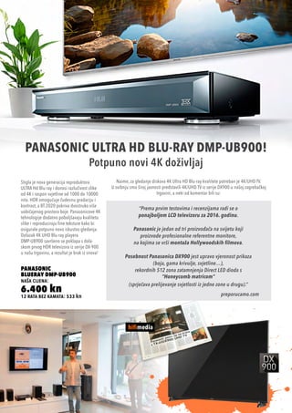 12 rata bez kamata: 533 kn
PANASONIC
BLUERAY DMP-UB900
naša cijena:
6.400 kn
PANASONIC ULTRA HD BLU-RAY DMP-UB900!
Potpuno novi 4K doživljaj
Stigla je nova generacija reproduktora
ULTRA Hd Blu-ray i donosi razlučivost slike
od 4K i raspon svjetline od 1000 do 10000
nita. HDR omogućuje čudesnu gradaciju i
kontrast, a BT.2020 pokriva dvostruko više
uobičajenog prostora boje. Panasonicove 4K
tehnologije dodatno poboljšavaju kvalitetu
slike i reproduciraju fine teksture kako bi
osigurale potpuno novo iskustvo gledanja.
Dolazak 4K UHD Blu-ray playera
DMP-UB900 savršeno se poklapa s dola-
skom prvog HDR televizora iz serije DX-900
u našu trgovinu, a rezultat je brak iz snova!
Naime, za gledanje diskova 4K Ultra HD Blu-ray kvalitete potreban je 4K/UHD TV.
U svibnju smo široj javnosti predstavili 4K/UHD TV iz serije DX900 u našoj zagrebačkoj
trgovini, a neki od komentar bili su:
“Prema prvim testovima i recenzijama radi se o
ponajboljem LCD televizoru za 2016. godinu.
Panasonic je jedan od tri proizvođača na svijetu koji
proizvode profesionalne referentne monitore,
na kojima se vrši montaža Hollywoodskih filmova.
Posebnost Panasonica DX900 jest upravo vjeronost prikaza
(boja, gama krivulje, svjetline…),
rekordnih 512 zona zatamnjenja Direct LED dioda s
“Honeycomb matricom“
(sprječava prelijevanje svjetlosti iz jedne zone u drugu).”
preporucamo.com
 