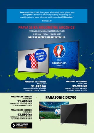 preporučena cijena: 15.499 kn
Panasonic TX-58DX730e
naša cijena:
11.490 kn
12 rata bez kamata: 958 kn
preporučena cijena: 17.999 kn
Panasonic TX-58DX780e
naša cijena:
13.890 kn
12 rata bez kamata: 1.158 kn
PANASONIC dx700
“Panasonic DX900 4K UHD Smart je prvi televizor koji koristi njihovu novu
“Honeycomb” strukturu za oblikovanje vlastitog pozadinskog LED
osvjetljenja kao i o prvom televizoru certificiranom kao UHD Premium.”
hifimedia.hr
preporučena cijena: 44.999 kn
Panasonic TX-65DX900E
naša cijena:
39.990 kn
12 rata bez kamata: 3.333 kn
preporučena cijena: 35.999 kn
Panasonic TX-58DX900E
naša cijena:
31.990 kn
12 rata bez kamata: 2.666 kn
PRAVA SLIKA NOGOMETNE GROZNICE!
SVIMA KOJI PLANIRAJU VATRENO NAVIJATI
KUPNJOM LCD TVa , POKLANJAMO
DRES HRVATSKE REPREZENTACIJE.
 