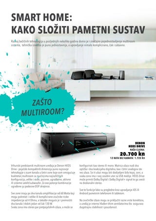 SMART HOME:
kako složiti pametni sustav
12 rata bez kamata: 1.725 kn
Denon
Heos Drive
naša cijena:
20.700 kn
Razvoj bežičnih tehnologija u posljednjih nekoliko godina donio je i značajno pojednostavljenje multiroom
sistema, tehnička izvedba je puno jednostavnija, a upravljanje nimalo komplicirano, čak i zabavno.
Vrhunski predstavnik multiroom uređaja je Denon HEOS
Drive - pojačalo kompaktnih dimenzija puno najnovije
tehnologije s osam kanala u četiri zone koje vam omogućuje
kvalitetan multiroom sa zvučnicima najrazličitijih
konfiguracija, velike i male, pasivne, ugradbene, aktivne
ili sisteme satelit/subwoofer. Za ove potonje kombinacije
ugrađene su podesive DSP skretnice.
Sve zone imaju po dva kanala amplifikacije od 60 Watta koji
mogu pokretati i velike ili komplicirane zvučnike niske
impedancije od 4 Ohma, a također moguće je i premostiti
dva kanala i dobiti jedan od čak 130 W.
Svaka zona ima stereo par pretpojačalnih izlaza, a može se
konfigurirati kao stereo ili mono. Matrica ulaza nudi dva
optička i dva koaksijalna digitalna, kao i četiri analogna ste-
reo ulaza. Svi ti ulazi mogu biti dodijeljeni bilo kojoj zoni, a
svaka zona ima i svoj zasebni utor za USB medije. HEOS Drive
može primiti Dolby Digital i Dolby Digital+ signal te ga svesti
na dvokanalni stereo.
Sve te funkcije lako su pregledne kroz upravljanje iOS ili
Android pametnim telefonom ili tabletom.
Na zvučničke izlaze mogu se priključiti razne vrste konektora,
a uređaj je interno hlađen tihim ventilatorima što osigurava
dugotrajnu stabilnost i pouzdanost.
 