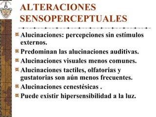 ALTERACIONES
SENSOPERCEPTUALES
Alucinaciones: percepciones sin estímulos
externos.
Predominan las alucinaciones auditivas.
Alucinaciones visuales menos comunes.
Alucinaciones tactiles, olfatorias y
gustatorias son aún menos frecuentes.
Alucinaciones cenestésicas .
Puede existir hipersensibilidad a la luz.
 