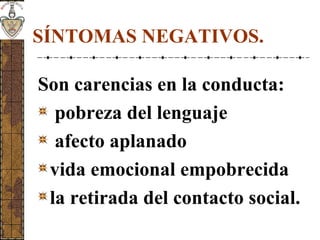 SÍNTOMAS NEGATIVOS.
Son carencias en la conducta:
pobreza del lenguaje
afecto aplanado
vida emocional empobrecida
la retirada del contacto social.
 