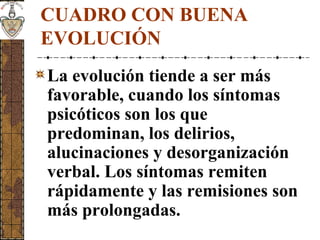 CUADRO CON BUENA
EVOLUCIÓN
La evolución tiende a ser más
favorable, cuando los síntomas
psicóticos son los que
predominan, los delirios,
alucinaciones y desorganización
verbal. Los síntomas remiten
rápidamente y las remisiones son
más prolongadas.
 