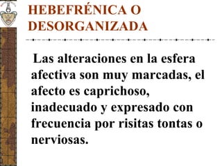 HEBEFRÉNICA O
DESORGANIZADA
Las alteraciones en la esfera
afectiva son muy marcadas, el
afecto es caprichoso,
inadecuado y expresado con
frecuencia por risitas tontas o
nerviosas.
 