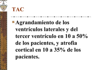 TAC
Agrandamiento de los
ventrículos laterales y del
tercer ventrículo en 10 a 50%
de los pacientes, y atrofia
cortical en 10 a 35% de los
pacientes.
 
