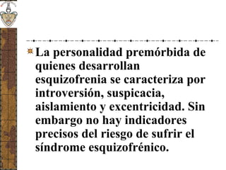 La personalidad premórbida de
quienes desarrollan
esquizofrenia se caracteriza por
introversión, suspicacia,
aislamiento y excentricidad. Sin
embargo no hay indicadores
precisos del riesgo de sufrir el
síndrome esquizofrénico.
 