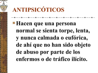 ANTIPSICÓTICOS
Hacen que una persona
normal se sienta torpe, lenta,
y nunca calmada o eufórica,
de ahí que no han sido objeto
de abuso por parte de los
enfermos o de tráfico ilícito.
 