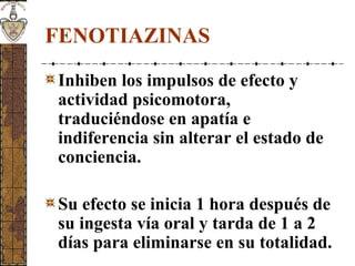 FENOTIAZINAS
Inhiben los impulsos de efecto y
actividad psicomotora,
traduciéndose en apatía e
indiferencia sin alterar el estado de
conciencia.
Su efecto se inicia 1 hora después de
su ingesta vía oral y tarda de 1 a 2
días para eliminarse en su totalidad.
 