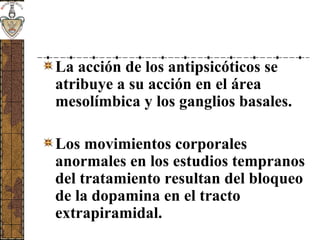 La acción de los antipsicóticos se
atribuye a su acción en el área
mesolímbica y los ganglios basales.
Los movimientos corporales
anormales en los estudios tempranos
del tratamiento resultan del bloqueo
de la dopamina en el tracto
extrapiramidal.
 