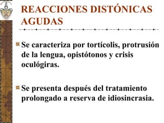 REACCIONES DISTÓNICAS
AGUDAS
Se caracteriza por tortícolis, protrusión
de la lengua, opistótonos y crisis
oculógiras.
Se presenta después del tratamiento
prolongado a reserva de idiosincrasia.
 