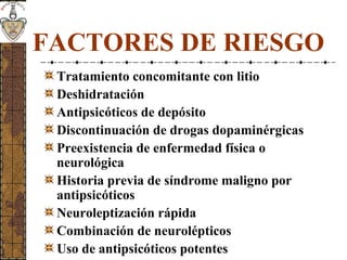 FACTORES DE RIESGO
Tratamiento concomitante con litio
Deshidratación
Antipsicóticos de depósito
Discontinuación de drogas dopaminérgicas
Preexistencia de enfermedad física o
neurológica
Historia previa de síndrome maligno por
antipsicóticos
Neuroleptización rápida
Combinación de neurolépticos
Uso de antipsicóticos potentes
 