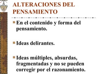 ALTERACIONES DEL
PENSAMIENTO
En el contenido y forma del
pensamiento.
Ideas delirantes.
Ideas múltiples, absurdas,
fragmentadas y no se pueden
corregir por el razonamiento.
 