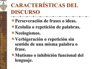 CARACTERÍSTICAS DEL
DISCURSO
Perseveración de frases o ideas.
Ecolalia o repetición de palabras.
Neologismos.
Verbigeración o repetición sin
sentido de una misma palabra o
frase.
Mutismo o inhibición funcional del
lenguaje.
 
