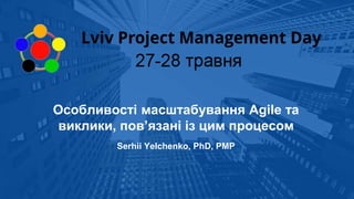 Особливості масштабування Agile та
виклики, пов’язані із цим процесом
Serhii Yelchenko, PhD, PMP
 