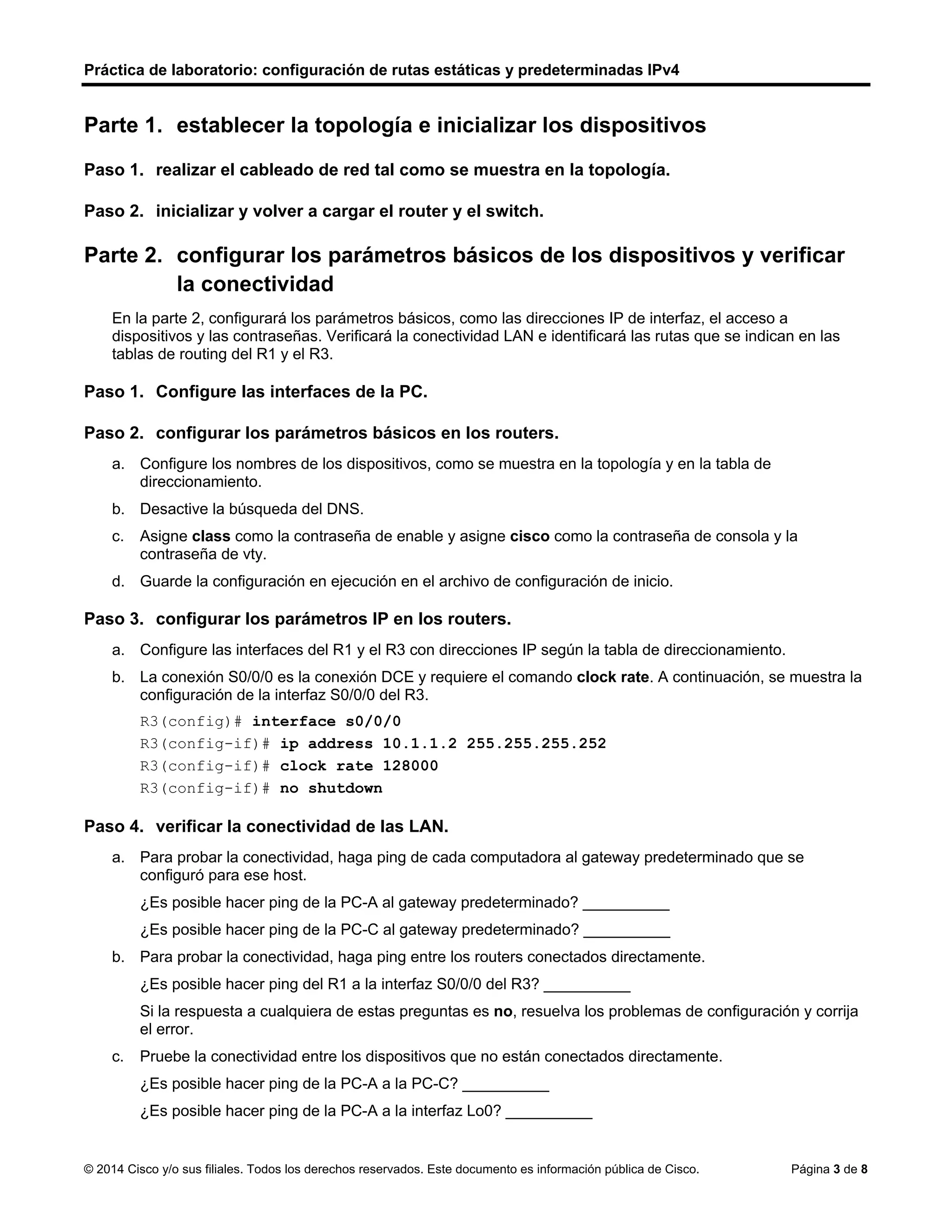 Práctica de laboratorio: configuración de rutas estáticas y predeterminadas IPv4
© 2014 Cisco y/o sus filiales. Todos los derechos reservados. Este documento es información pública de Cisco. Página 3 de 8
Parte 1. establecer la topología e inicializar los dispositivos
Paso 1. realizar el cableado de red tal como se muestra en la topología.
Paso 2. inicializar y volver a cargar el router y el switch.
Parte 2. configurar los parámetros básicos de los dispositivos y verificar
la conectividad
En la parte 2, configurará los parámetros básicos, como las direcciones IP de interfaz, el acceso a
dispositivos y las contraseñas. Verificará la conectividad LAN e identificará las rutas que se indican en las
tablas de routing del R1 y el R3.
Paso 1. Configure las interfaces de la PC.
Paso 2. configurar los parámetros básicos en los routers.
a. Configure los nombres de los dispositivos, como se muestra en la topología y en la tabla de
direccionamiento.
b. Desactive la búsqueda del DNS.
c. Asigne class como la contraseña de enable y asigne cisco como la contraseña de consola y la
contraseña de vty.
d. Guarde la configuración en ejecución en el archivo de configuración de inicio.
Paso 3. configurar los parámetros IP en los routers.
a. Configure las interfaces del R1 y el R3 con direcciones IP según la tabla de direccionamiento.
b. La conexión S0/0/0 es la conexión DCE y requiere el comando clock rate. A continuación, se muestra la
configuración de la interfaz S0/0/0 del R3.
R3(config)# interface s0/0/0
R3(config-if)# ip address 10.1.1.2 255.255.255.252
R3(config-if)# clock rate 128000
R3(config-if)# no shutdown
Paso 4. verificar la conectividad de las LAN.
a. Para probar la conectividad, haga ping de cada computadora al gateway predeterminado que se
configuró para ese host.
¿Es posible hacer ping de la PC-A al gateway predeterminado? __________
¿Es posible hacer ping de la PC-C al gateway predeterminado? __________
b. Para probar la conectividad, haga ping entre los routers conectados directamente.
¿Es posible hacer ping del R1 a la interfaz S0/0/0 del R3? __________
Si la respuesta a cualquiera de estas preguntas es no, resuelva los problemas de configuración y corrija
el error.
c. Pruebe la conectividad entre los dispositivos que no están conectados directamente.
¿Es posible hacer ping de la PC-A a la PC-C? __________
¿Es posible hacer ping de la PC-A a la interfaz Lo0? __________
Si
No
Si
No
No
 
