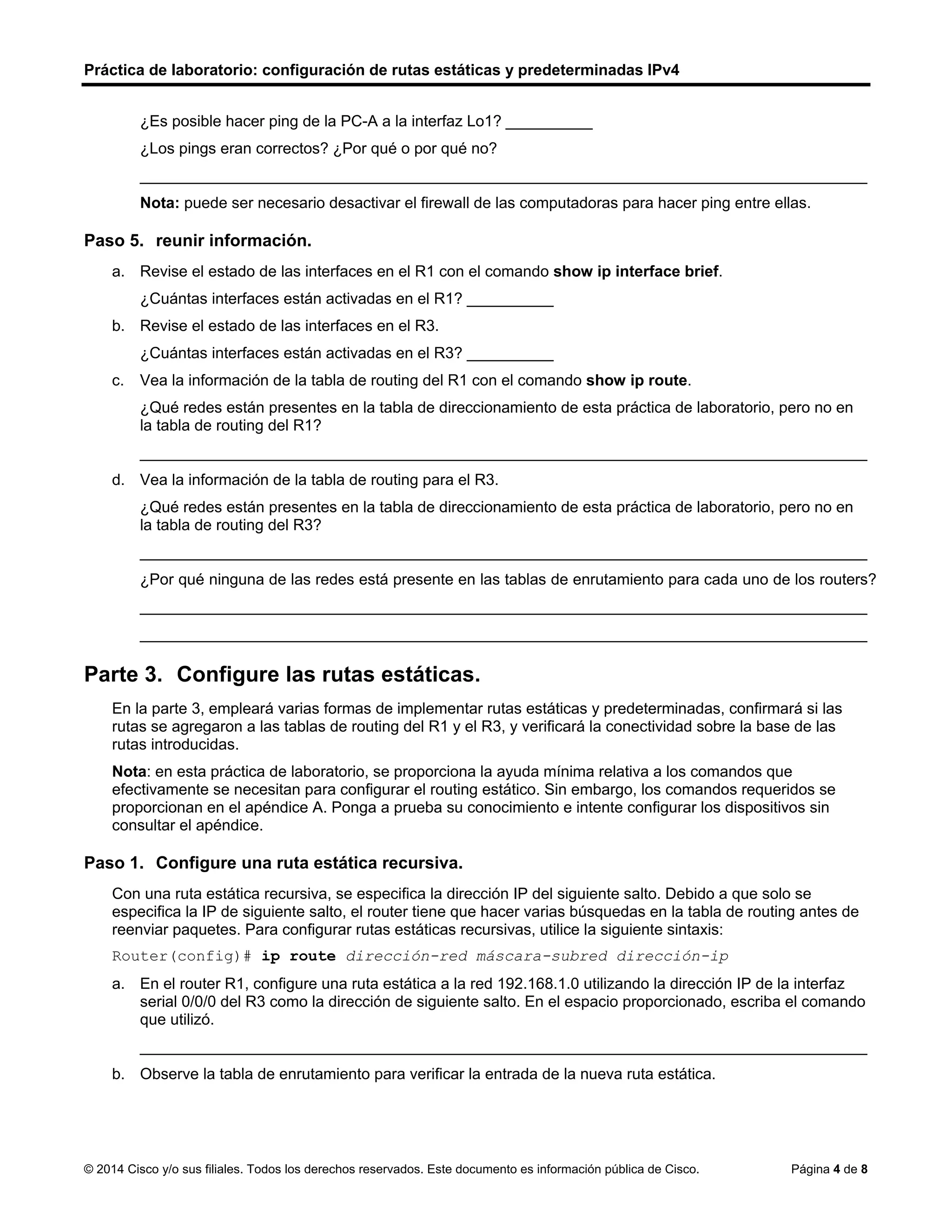 Práctica de laboratorio: configuración de rutas estáticas y predeterminadas IPv4
© 2014 Cisco y/o sus filiales. Todos los derechos reservados. Este documento es información pública de Cisco. Página 4 de 8
¿Es posible hacer ping de la PC-A a la interfaz Lo1? __________
¿Los pings eran correctos? ¿Por qué o por qué no?
____________________________________________________________________________________
Nota: puede ser necesario desactivar el firewall de las computadoras para hacer ping entre ellas.
Paso 5. reunir información.
a. Revise el estado de las interfaces en el R1 con el comando show ip interface brief.
¿Cuántas interfaces están activadas en el R1? __________
b. Revise el estado de las interfaces en el R3.
¿Cuántas interfaces están activadas en el R3? __________
c. Vea la información de la tabla de routing del R1 con el comando show ip route.
¿Qué redes están presentes en la tabla de direccionamiento de esta práctica de laboratorio, pero no en
la tabla de routing del R1?
____________________________________________________________________________________
d. Vea la información de la tabla de routing para el R3.
¿Qué redes están presentes en la tabla de direccionamiento de esta práctica de laboratorio, pero no en
la tabla de routing del R3?
____________________________________________________________________________________
¿Por qué ninguna de las redes está presente en las tablas de enrutamiento para cada uno de los routers?
____________________________________________________________________________________
____________________________________________________________________________________
Parte 3. Configure las rutas estáticas.
En la parte 3, empleará varias formas de implementar rutas estáticas y predeterminadas, confirmará si las
rutas se agregaron a las tablas de routing del R1 y el R3, y verificará la conectividad sobre la base de las
rutas introducidas.
Nota: en esta práctica de laboratorio, se proporciona la ayuda mínima relativa a los comandos que
efectivamente se necesitan para configurar el routing estático. Sin embargo, los comandos requeridos se
proporcionan en el apéndice A. Ponga a prueba su conocimiento e intente configurar los dispositivos sin
consultar el apéndice.
Paso 1. Configure una ruta estática recursiva.
Con una ruta estática recursiva, se especifica la dirección IP del siguiente salto. Debido a que solo se
especifica la IP de siguiente salto, el router tiene que hacer varias búsquedas en la tabla de routing antes de
reenviar paquetes. Para configurar rutas estáticas recursivas, utilice la siguiente sintaxis:
Router(config)# ip route dirección-red máscara-subred dirección-ip
a. En el router R1, configure una ruta estática a la red 192.168.1.0 utilizando la dirección IP de la interfaz
serial 0/0/0 del R3 como la dirección de siguiente salto. En el espacio proporcionado, escriba el comando
que utilizó.
____________________________________________________________________________________
b. Observe la tabla de enrutamiento para verificar la entrada de la nueva ruta estática.
No
No porque no estan creadas las rutas estaticas para que esto sea posible
2
4
Solo las redes que estan directamente conectadas que son locales y conectadas
Solo las redes que estan directamente conectadas que son locales y conectadas, pero son mas que en el
R1
porque no tienen una ruta establecida
ip route 192.168.1.0 255.255.255.0 10.1.1.2
 