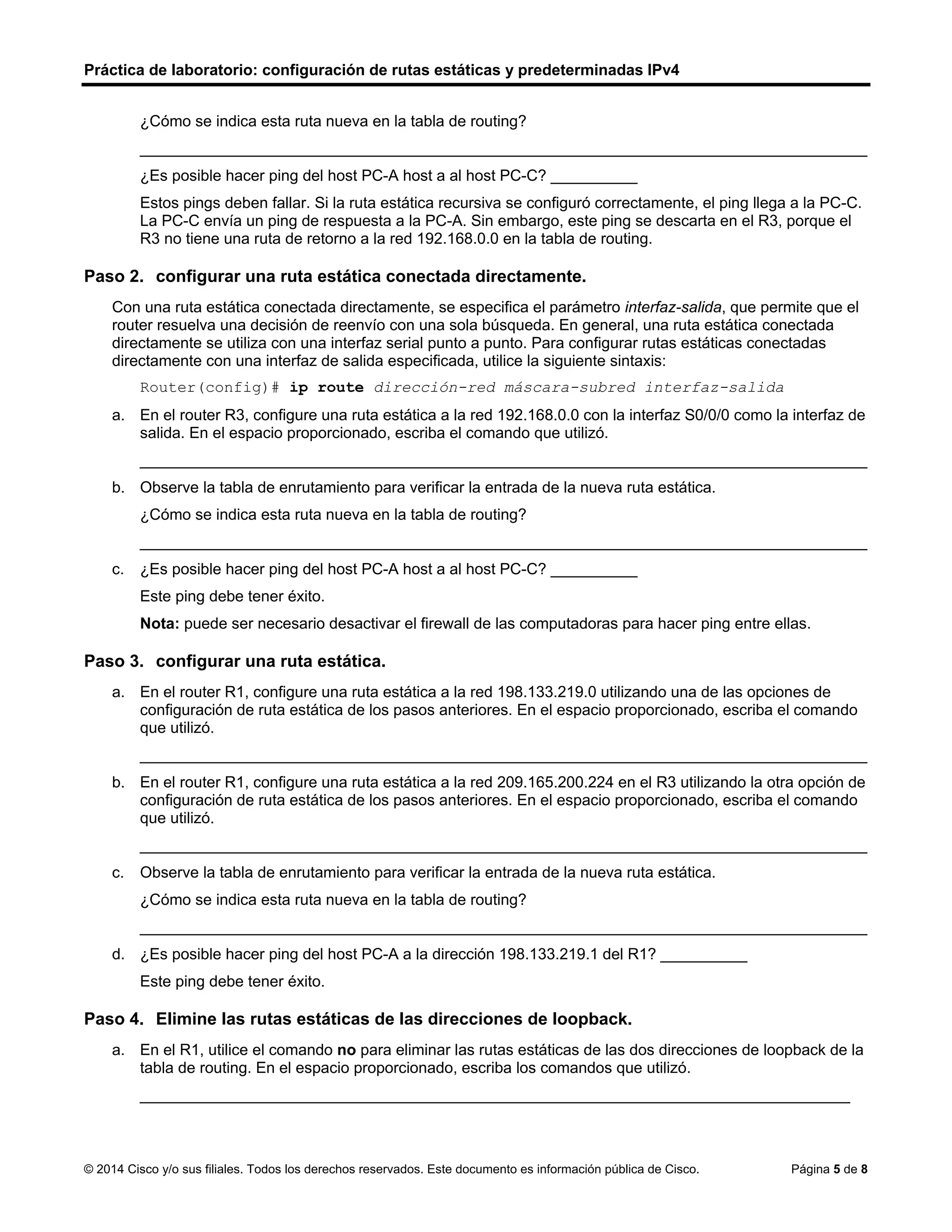 Práctica de laboratorio: configuración de rutas estáticas y predeterminadas IPv4
© 2014 Cisco y/o sus filiales. Todos los derechos reservados. Este documento es información pública de Cisco. Página 5 de 8
¿Cómo se indica esta ruta nueva en la tabla de routing?
____________________________________________________________________________________
¿Es posible hacer ping del host PC-A host a al host PC-C? __________
Estos pings deben fallar. Si la ruta estática recursiva se configuró correctamente, el ping llega a la PC-C.
La PC-C envía un ping de respuesta a la PC-A. Sin embargo, este ping se descarta en el R3, porque el
R3 no tiene una ruta de retorno a la red 192.168.0.0 en la tabla de routing.
Paso 2. configurar una ruta estática conectada directamente.
Con una ruta estática conectada directamente, se especifica el parámetro interfaz-salida, que permite que el
router resuelva una decisión de reenvío con una sola búsqueda. En general, una ruta estática conectada
directamente se utiliza con una interfaz serial punto a punto. Para configurar rutas estáticas conectadas
directamente con una interfaz de salida especificada, utilice la siguiente sintaxis:
Router(config)# ip route dirección-red máscara-subred interfaz-salida
a. En el router R3, configure una ruta estática a la red 192.168.0.0 con la interfaz S0/0/0 como la interfaz de
salida. En el espacio proporcionado, escriba el comando que utilizó.
____________________________________________________________________________________
b. Observe la tabla de enrutamiento para verificar la entrada de la nueva ruta estática.
¿Cómo se indica esta ruta nueva en la tabla de routing?
____________________________________________________________________________________
c. ¿Es posible hacer ping del host PC-A host a al host PC-C? __________
Este ping debe tener éxito.
Nota: puede ser necesario desactivar el firewall de las computadoras para hacer ping entre ellas.
Paso 3. configurar una ruta estática.
a. En el router R1, configure una ruta estática a la red 198.133.219.0 utilizando una de las opciones de
configuración de ruta estática de los pasos anteriores. En el espacio proporcionado, escriba el comando
que utilizó.
____________________________________________________________________________________
b. En el router R1, configure una ruta estática a la red 209.165.200.224 en el R3 utilizando la otra opción de
configuración de ruta estática de los pasos anteriores. En el espacio proporcionado, escriba el comando
que utilizó.
____________________________________________________________________________________
c. Observe la tabla de enrutamiento para verificar la entrada de la nueva ruta estática.
¿Cómo se indica esta ruta nueva en la tabla de routing?
____________________________________________________________________________________
d. ¿Es posible hacer ping del host PC-A a la dirección 198.133.219.1 del R1? __________
Este ping debe tener éxito.
Paso 4. Elimine las rutas estáticas de las direcciones de loopback.
a. En el R1, utilice el comando no para eliminar las rutas estáticas de las dos direcciones de loopback de la
tabla de routing. En el espacio proporcionado, escriba los comandos que utilizó.
__________________________________________________________________________________
statica
Si
ip route 192.168.0.0 255.255.255.0 10.1.1.1estatica
con la letra S
si
ip route 198.133.219.0 255.255.255.0 s0/0/1
ip route 209.165.200.224 255.255.255.224 s0/0/1
se indica al principio de la ruta una letra S
Si
no ip route 198.133.219.0 255.255.255.0 s0/0/1
no ip route 209.165.200.224 255.255.255.224 s0/0/1
 