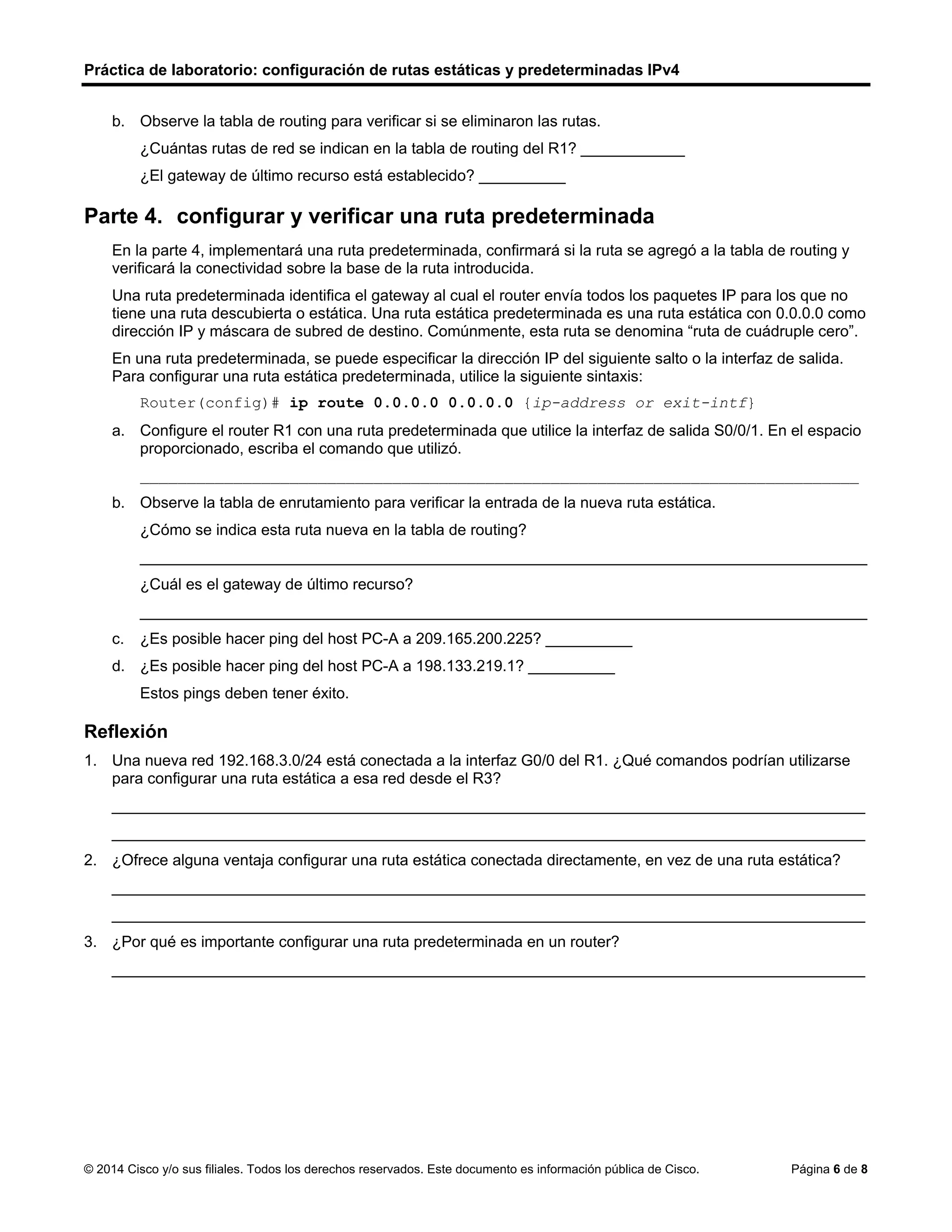 Práctica de laboratorio: configuración de rutas estáticas y predeterminadas IPv4
© 2014 Cisco y/o sus filiales. Todos los derechos reservados. Este documento es información pública de Cisco. Página 6 de 8
b. Observe la tabla de routing para verificar si se eliminaron las rutas.
¿Cuántas rutas de red se indican en la tabla de routing del R1? ____________
¿El gateway de último recurso está establecido? __________
Parte 4. configurar y verificar una ruta predeterminada
En la parte 4, implementará una ruta predeterminada, confirmará si la ruta se agregó a la tabla de routing y
verificará la conectividad sobre la base de la ruta introducida.
Una ruta predeterminada identifica el gateway al cual el router envía todos los paquetes IP para los que no
tiene una ruta descubierta o estática. Una ruta estática predeterminada es una ruta estática con 0.0.0.0 como
dirección IP y máscara de subred de destino. Comúnmente, esta ruta se denomina “ruta de cuádruple cero”.
En una ruta predeterminada, se puede especificar la dirección IP del siguiente salto o la interfaz de salida.
Para configurar una ruta estática predeterminada, utilice la siguiente sintaxis:
Router(config)# ip route 0.0.0.0 0.0.0.0 {ip-address or exit-intf}
a. Configure el router R1 con una ruta predeterminada que utilice la interfaz de salida S0/0/1. En el espacio
proporcionado, escriba el comando que utilizó.
_____________________________________________________________________________
b. Observe la tabla de enrutamiento para verificar la entrada de la nueva ruta estática.
¿Cómo se indica esta ruta nueva en la tabla de routing?
____________________________________________________________________________________
¿Cuál es el gateway de último recurso?
____________________________________________________________________________________
c. ¿Es posible hacer ping del host PC-A a 209.165.200.225? __________
d. ¿Es posible hacer ping del host PC-A a 198.133.219.1? __________
Estos pings deben tener éxito.
Reflexión
1. Una nueva red 192.168.3.0/24 está conectada a la interfaz G0/0 del R1. ¿Qué comandos podrían utilizarse
para configurar una ruta estática a esa red desde el R3?
_______________________________________________________________________________________
_______________________________________________________________________________________
2. ¿Ofrece alguna ventaja configurar una ruta estática conectada directamente, en vez de una ruta estática?
_______________________________________________________________________________________
_______________________________________________________________________________________
3. ¿Por qué es importante configurar una ruta predeterminada en un router?
_______________________________________________________________________________________
5
No
ip route o.o.o.o o.o.o.o 10.1.1.2
Se marca S*
10.1.1.2
Si
Si
ip route 192.168.3.0 255.255.255.255 s0/0/1
Puede que sea mas confiable y no se pierda el paquete
para que no haya perdida de paquetes en el envio dentro y fuera de la red
 