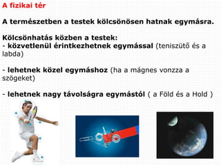 A fizikai tér
A természetben a testek kölcsönösen hatnak egymásra.
Kölcsönhatás közben a testek:
- közvetlenül érintkezhetnek egymással (teniszütő és a
labda)
- lehetnek közel egymáshoz (ha a mágnes vonzza a
szögeket)
- lehetnek nagy távolságra egymástól ( a Föld és a Hold )
 