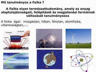 Mit tanulmányoz a fizika ?
A fizika olyan természettudomány, amely az anyag
alaptulajdonságait, felépítését és megjelenési formáinak
változását tanulmányozza.
A fizika ágai: mozgástan, hőtan, fénytan, atomfizika,
villamosságtan,....
 