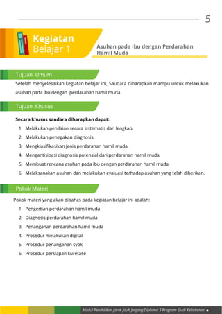Modul Pendidikan Jarak Jauh Jenjang Diploma 3 Program Studi Kebidanan
5
Setelah menyelesaikan kegiatan belajar ini, Saudara diharapkan mampu untuk melakukan
asuhan pada ibu dengan perdarahan hamil muda.
Secara khusus saudara diharapkan dapat:
1.	 Melakukan penilaian secara sistematis dan lengkap,
2.	 melakukan penegakan diagnosis,
3.	 Mengklasifikasikan jenis perdarahan hamil muda,
4.	 Mengantisipasi diagnosis potensial dari perdarahan hamil muda,
5.	 Membuat rencana asuhan pada ibu dengan perdarahan hamil muda,
6.	 Melaksanakan asuhan dan melakukan evaluasi terhadap asuhan yang telah diberikan.
Pokok materi yang akan dibahas pada kegiatan belajar ini adalah:
1.	 Pengertian perdarahan hamil muda
2.	 Diagnosis perdarahan hamil muda
3.	 Penanganan perdarahan hamil muda
4.	 Prosedur melakukan digital
5.	 Prosedur penanganan syok
6.	 Prosedur persiapan kuretase
Kegiatan
Belajar 1 Asuhan pada Ibu dengan Perdarahan
Hamil Muda
Tujuan Umum
Tujuan Khusus
Pokok Materi
 