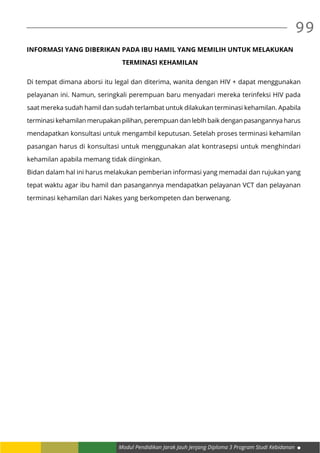 Modul Pendidikan Jarak Jauh Jenjang Diploma 3 Program Studi Kebidanan
99
INFORMASI YANG DIBERIKAN PADA IBU HAMIL YANG MEMILIH UNTUK MELAKUKAN
TERMINASI KEHAMILAN
Di tempat dimana aborsi itu legal dan diterima, wanita dengan HIV + dapat menggunakan
pelayanan ini. Namun, seringkali perempuan baru menyadari mereka terinfeksi HIV pada
saat mereka sudah hamil dan sudah terlambat untuk dilakukan terminasi kehamilan. Apabila
terminasi kehamilan merupakan pilihan, perempuan dan lebIh baik dengan pasangannya harus
mendapatkan konsultasi untuk mengambil keputusan. Setelah proses terminasi kehamilan
pasangan harus di konsultasi untuk menggunakan alat kontrasepsi untuk menghindari
kehamilan apabila memang tidak diinginkan.
Bidan dalam hal ini harus melakukan pemberian informasi yang memadai dan rujukan yang
tepat waktu agar ibu hamil dan pasangannya mendapatkan pelayanan VCT dan pelayanan
terminasi kehamilan dari Nakes yang berkompeten dan berwenang.
 
