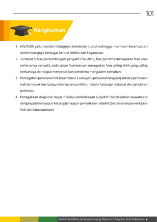 Modul Pendidikan Jarak Jauh Jenjang Diploma 3 Program Studi Kebidanan
101
1.	 HIV/AIDS yaitu kondisi hilangnya kekebalan tubuh sehingga memberi kesempatan
berkembangnya berbagai bentuk infeksi dan keganasan.
2.	 Terdapat 5 fase perkembangan penyakit HIV/ AIDS, fase pertama merupakan fase awal
terkenanya penyakit, sedangkan fase keenam merupakan fase paling akhir yang paling
berbahaya dan dapat menyebabkan penderita mengalami kematian.
3.	 Pencegahan penularan HIV bisa melalui 3 cara yaitu penularan langsung melalui perlukaan
kulit termasuk mempergunakan jarum suntikan, melalui hubungan seksual, dan penularan
perinatal.
4.	 Penegakkan diagnose dapat melalui pemeriksaan subjektif (berdasarkan wawancara
dengan pasien maupun keluarga) maupun pemeriksaan objektif (berdasarkan pemeriksaan
fisik dan laboraturium)
Rangkuman
 