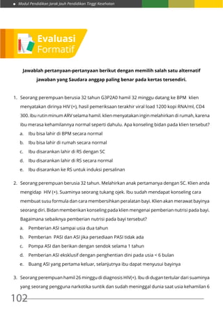 Modul Pendidikan Jarak Jauh Pendidikan Tinggi Kesehatan
102
Jawablah pertanyaan-pertanyaan berikut dengan memilih salah satu alternatif
jawaban yang Saudara anggap paling benar pada kertas tersendiri.
1.	 Seorang perempuan berusia 32 tahun G3P2A0 hamil 32 minggu datang ke BPM klien
	 menyatakan dirinya HIV (+), hasil pemeriksaan terakhir viral load 1200 kopi RNA/ml, CD4
	 300. Ibu rutin minum ARV selama hamil. klien menyatakan ingin melahirkan di rumah, karena
	 ibu merasa kehamilannya normal seperti dahulu. Apa konseling bidan pada klien tersebut?
a.	 Ibu bisa lahir di BPM secara normal
b.	 Ibu bisa lahir di rumah secara normal
c.	 Ibu disarankan lahir di RS dengan SC
d.	 Ibu disarankan lahir di RS secara normal
e.	 Ibu disarankan ke RS untuk induksi persalinan
2.	 Seorang perempuan berusia 32 tahun. Melahirkan anak pertamanya dengan SC. Klien anda
	 mengidap HIV (+). Suaminya seorang tukang ojek. Ibu sudah mendapat konseling cara
	 membuat susu formula dan cara membersihkan peralatan bayi. Klien akan merawat bayinya
	 seorang diri. Bidan memberikan konseling pada klien mengenai pemberian nutrisi pada bayi.
	 Bagaimana sebaiknya pemberian nutrisi pada bayi tersebut?
a.	 Pemberian ASI sampai usia dua tahun
b.	 Pemberian PASI dan ASI jika persediaan PASI tidak ada
c.	 Pompa ASI dan berikan dengan sendok selama 1 tahun
d.	 Pemberian ASI eksklusif dengan penghentian dini pada usia < 6 bulan
e.	 Buang ASI yang pertama keluar, selanjutnya ibu dapat menyusui bayinya
3.	 Seorang perempuan hamil 26 minggu di diagnosis HIV(+). Ibu di dugan tertular dari suaminya
	 yang seorang pengguna narkotika suntik dan sudah meninggal dunia saat usia kehamilan 6
Evaluasi
Formatif
 