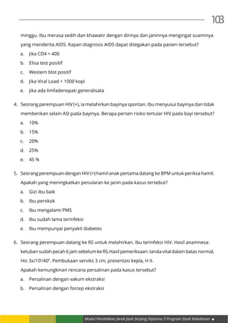Modul Pendidikan Jarak Jauh Jenjang Diploma 3 Program Studi Kebidanan
103
	 minggu. Ibu merasa sedih dan khawatir dengan dirinya dan janinnya mengingat suaminya
	 yang menderita AIDS. Kapan diagnosis AIDS dapat ditegakan pada pasien tersebut?
a.	 Jika CD4 < 400
b.	 Elisa test positif
c.	 Western blot positif
d.	 Jika Viral Load < 1000 kopi
e.	 Jika ada limfadenopati generalisata
4.	 Seorang perempuan HIV (+), ia melahirkan bayinya spontan. Ibu menyusui bayinya dan tidak
	 memberikan selain ASI pada bayinya. Berapa persen risiko tertular HIV pada bayi tersebut?
a.	10%
b.	15%
c.	20%
d.	25%
e.	 45 %
5.	 Seorang perempuan dengan HIV (+) hamil anak pertama datang ke BPM untuk periksa hamil.
	 Apakah yang meningkatkan penularan ke janin pada kasus tersebut?
a.	 Gizi ibu baik
b.	 Ibu perokok
c.	 Ibu mengalami PMS
d.	 Ibu sudah lama terinfeksi
e.	 Ibu mempunyai penyakit diabetes
6.	 Seorang perempuan datang ke RS untuk melahirkan. Ibu terinfeksi HIV. Hasil anamnesa:
	 ketuban sudah pecah 6 jam sebelum ke RS.Hasil pemeriksaan: tanda vital dalam batas normal,
	 His 3x/10’/40’’. Pembukaan serviks 3 cm, presentasi kepla, H II.
	 Apakah kemungkinan rencana persalinan pada kasus tersebut?
a.	 Persalinan dengan vakum ekstraksi
b.	 Persalinan dengan forcep ekstraksi
 