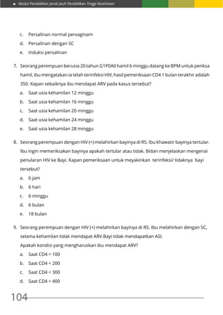 Modul Pendidikan Jarak Jauh Pendidikan Tinggi Kesehatan
104
c.	 Persalinan normal pervaginam
d.	 Persalinan dengan SC
e.	 Induksi persalinan
7.	 Seorang perempuan berusia 20 tahun G1P0A0 hamil 6 minggu datang ke BPM untuk periksa
	 hamil, ibu mengatakan ia telah terinfeksi HIV, hasil pemeriksaan CD4 1 bulan terakhir adalah
	 350. Kapan sebaiknya ibu mendapat ARV pada kasus tersebut?
a.	 Saat usia kehamilan 12 minggu
b.	 Saat usia kehamilan 16 minggu
c.	 Saat usia kehamilan 20 minggu
d.	 Saat usia kehamilan 24 minggu
e.	 Saat usia kehamilan 28 minggu
8.	 Seorang perempuan dengan HIV (+) melahirkan bayinya di RS. Ibu khawatir bayinya tertular.
	 Ibu ingin memeriksakan bayinya apakah tertular atau tidak. Bidan menjelaskan mengenai
	 penularan HIV ke Bayi. Kapan pemeriksaan untuk meyakinkan terinfeksi/ tidaknya bayi
	tersebut?
a.	 6 jam
b.	 6 hari
c.	 6 minggu
d.	 6 bulan
e.	 18 bulan
9.	 Seorang perempuan dengan HIV (+) melahirkan bayinya di RS. Ibu melahirkan dengan SC,
	 selama kehamilan tidak mendapat ARV.Bayi tidak mendapatkan ASI.
	 Apakah kondisi yang mengharuskan ibu mendapat ARV?
a.	 Saat CD4 < 100
b.	 Saat CD4 < 200
c.	 Saat CD4 < 300
d.	 Saat CD4 < 400
 