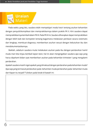 Modul Pendidikan Jarak Jauh Pendidikan Tinggi Kesehatan
6
	 Pada waktu yang lalu, saudara telah mempelajari modul teori tentang asuhan kehamilan
dengan penyulit/komplikasi dan mempraktikannya dalam praktik PK II. Kini saudara dapat
mempraktikkannya kembali dalam PK III. Pada PK III ini, Saudara diharapkan dapat mempraktikkan
dengan lebih baik dan kompeten tentang bagaimana melakukan penilaian secara sistematis
dan lengkap, membuat diagnosa, memberikan asuhan sesuai dengan kebutuhan ibu dan
mendokumentasikannya.
NGBaiklah, sebelum saudara mulai melakukan asuhan pada ibu dengan perdarahan hamil
muda mari kita tinjau kembali kajian teori, hal ini akan mengingatkan saudara apa saja yang
harus dipahami bidan saat memberikan asuhan pada kehamilan trimester I yang mengalami
perdarahan.
Apakah saudara masih ingat apakah yang dimaksud dengan perdarahan pada kehamilan muda?
Apa saja yang termasuk perdarahan pada kehamilan muda perdarahan pada kehamilan muda
dan Kapan itu terjadi? Tuliskan pada kotak di bawah ini:
Uraian
Materi
 