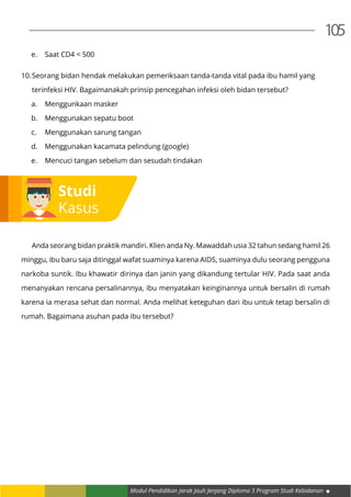 Modul Pendidikan Jarak Jauh Jenjang Diploma 3 Program Studi Kebidanan
105
e.	 Saat CD4 < 500
10.	Seorang bidan hendak melakukan pemeriksaan tanda-tanda vital pada ibu hamil yang
	 terinfeksi HIV. Bagaimanakah prinsip pencegahan infeksi oleh bidan tersebut?
a.	 Menggunkaan masker
b.	 Menggunakan sepatu boot
c.	 Menggunakan sarung tangan
d.	 Menggunakan kacamata pelindung (google)
e.	 Mencuci tangan sebelum dan sesudah tindakan
	 Anda seorang bidan praktik mandiri. Klien anda Ny. Mawaddah usia 32 tahun sedang hamil 26
minggu, ibu baru saja ditinggal wafat suaminya karena AIDS, suaminya dulu seorang pengguna
narkoba suntik. Ibu khawatir dirinya dan janin yang dikandung tertular HIV. Pada saat anda
menanyakan rencana persalinannya, ibu menyatakan keinginannya untuk bersalin di rumah
karena ia merasa sehat dan normal. Anda melihat keteguhan dari ibu untuk tetap bersalin di
rumah. Bagaimana asuhan pada ibu tersebut?
Studi
Kasus
 