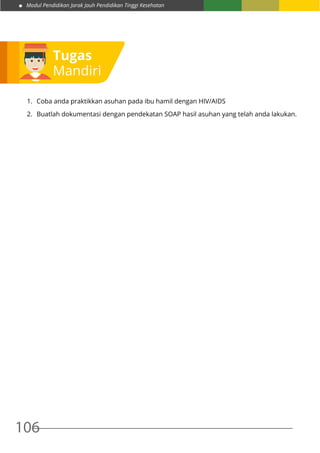 Modul Pendidikan Jarak Jauh Pendidikan Tinggi Kesehatan
106
Tugas
Mandiri
1.	 Coba anda praktikkan asuhan pada ibu hamil dengan HIV/AIDS
2.	 Buatlah dokumentasi dengan pendekatan SOAP hasil asuhan yang telah anda lakukan.
 