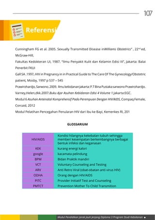 Modul Pendidikan Jarak Jauh Jenjang Diploma 3 Program Studi Kebidanan
107
Cunningham FG et al. 2005. Sexually Transmitted Disease inWilliams Obstetrics” , 22nd 
ed,
McGraw-Hill,
Fakultas Kedokteran UI, 1987. “Ilmu Penyakit Kulit dan Kelamin Edisi III”, Jakarta: Balai
Penerbit FKUI
Gall SA .1997. HIV in Pregnancy in in Practical Guide to The Care Of The Gynecology/Obstetric
patient, Mosby, 1997 p 537 – 545
Prawirohardjo,Sarwono.2009. IlmukebidananJakarta:P.TBinaPustakasarwonoPrawirohardjo.
Varney,Helen,dkk.2007.Buku Ajar Asuhan Kebidanan Edisi 4 Volume 1.Jakarta:EGC.
Modul 6 Asuhan Antenatal Komprehensif Pada Perempuan Dengan HIV/AIDS, Compaq Female,
Corcaid, 2012
Modul Pelatihan Pencegahan Penularan HIV dari Ibu ke Bayi, Kemenkes RI, 201
GLOSSARIUM
HIV/AIDS
Kondisi hilangnya kekebalan tubuh sehingga
memberi kesempatan berkembangnya berbagai
bentuk infeksi dan keganasan
KEK kurang energi kalori
google kacamata pelindung
BPM Bidan Praktik mandiri
VCT Voluntary Counseling and Testing
ARV Anti Retro Viral (obat-obatan anti virus HIV)
ODHA Orang dengan HIV/AIDS
PITC Provider Initiatif Test and Counseling
PMTCT Prevention Mother To Child Transmition
Referensi
 