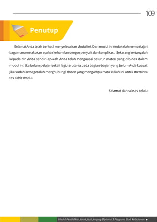 Modul Pendidikan Jarak Jauh Jenjang Diploma 3 Program Studi Kebidanan
109
	 Selamat Anda telah berhasil menyelesaikan Modul ini. Dari modul ini Anda telah mempelajari
bagaimana melakukan asuhan kehamilan dengan penyulit dan komplikasi. Sekarang bertanyalah
kepada diri Anda sendiri apakah Anda telah menguasai seluruh materi yang dibahas dalam
modul ini. Jika belum pelajari sekali lagi, terutama pada bagian-bagian yang belum Anda kuasai.
Jika sudah bersegeralah menghubungi dosen yang mengampu mata kuliah ini untuk meminta
tes akhir modul.
Selamat dan sukses selalu
Penutup
 