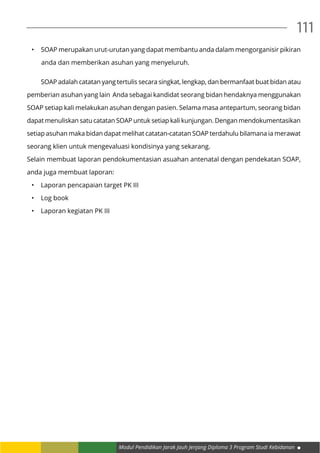 Modul Pendidikan Jarak Jauh Jenjang Diploma 3 Program Studi Kebidanan
111
•	 SOAP merupakan urut-urutan yang dapat membantu anda dalam mengorganisir pikiran
anda dan memberikan asuhan yang menyeluruh.
	 SOAP adalah catatan yang tertulis secara singkat, lengkap, dan bermanfaat buat bidan atau
pemberian asuhan yang lain Anda sebagai kandidat seorang bidan hendaknya menggunakan
SOAP setiap kali melakukan asuhan dengan pasien. Selama masa antepartum, seorang bidan
dapat menuliskan satu catatan SOAP untuk setiap kali kunjungan. Dengan mendokumentasikan
setiap asuhan maka bidan dapat melihat catatan-catatan SOAP terdahulu bilamana ia merawat
seorang klien untuk mengevaluasi kondisinya yang sekarang.
Selain membuat laporan pendokumentasian asuahan antenatal dengan pendekatan SOAP,
anda juga membuat laporan:
•	 Laporan pencapaian target PK III
•	 Log book
•	 Laporan kegiatan PK III
 