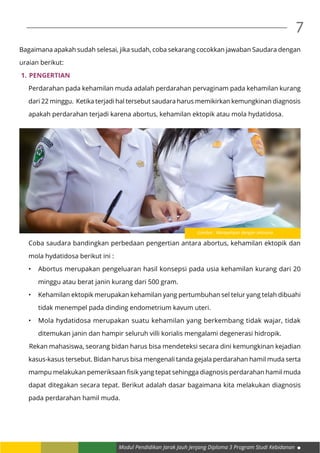 Modul Pendidikan Jarak Jauh Jenjang Diploma 3 Program Studi Kebidanan
7
Bagaimana apakah sudah selesai, jika sudah, coba sekarang cocokkan jawaban Saudara dengan
uraian berikut:
1.	Pengertian
Perdarahan pada kehamilan muda adalah perdarahan pervaginam pada kehamilan kurang
dari 22 minggu. Ketika terjadi hal tersebut saudara harus memikirkan kemungkinan diagnosis
apakah perdarahan terjadi karena abortus, kehamilan ektopik atau mola hydatidosa.
Coba saudara bandingkan perbedaan pengertian antara abortus, kehamilan ektopik dan
mola hydatidosa berikut ini :
•	 Abortus merupakan pengeluaran hasil konsepsi pada usia kehamilan kurang dari 20
minggu atau berat janin kurang dari 500 gram.
•	 Kehamilan ektopik merupakan kehamilan yang pertumbuhan sel telur yang telah dibuahi
tidak menempel pada dinding endometrium kavum uteri.
•	 Mola hydatidosa merupakan suatu kehamilan yang berkembang tidak wajar, tidak
ditemukan janin dan hampir seluruh villi korialis mengalami degenerasi hidropik.
	Rekan mahasiswa, seorang bidan harus bisa mendeteksi secara dini kemungkinan kejadian
kasus-kasus tersebut. Bidan harus bisa mengenali tanda gejala perdarahan hamil muda serta
mampu melakukan pemeriksaan fisik yang tepat sehingga diagnosis perdarahan hamil muda
dapat ditegakan secara tepat. Berikut adalah dasar bagaimana kita melakukan diagnosis
pada perdarahan hamil muda.
Gambar : Mempelajari dengan seksama
 