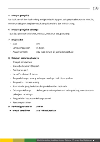 Modul Pendidikan Jarak Jauh Jenjang Diploma 3 Program Studi Kebidanan
129
5.	 Riwayat penyakit
Ibu tidak pernah dan tidak sedang mengalami sakit apapun, baik penyakit keturunan, menular,
menahun ataupun alergi termasuk penyakit malaria dan infeksi cacing.
6.	 Riwayat penyakit keluarga
Tidak ada penyakit keturunan, menular, menahun ataupun alergi.
7.	 Riwayat KB
•	 Jenis 				: Pil
•	 Lama penggunaan 	 : 5 bulan
•	 Alasan berhenti		 : Ibu lupa minum pil jadi terlambat haid
8.	 Keadaan sosial dan budaya
•	 Riwayat perkawinan
•	 Status Perkawinan: Menikah
•	 Pernikahan ke: 1
•	 Lama Pernikahan: 2 tahun
•	 Respon keluarga: senang walaupun awalnya tidak direncanakan.
•	 Respon ibu : merasa senang
•	 Adat istiadat yang berkaitan dengan kehamilan: tidak ada
•	 Dukungan keluarga	 :keluargamendukungdansuamikadang-kadangmaumembantu
pekerjaan rumahnya.
•	 Pengambilan keputusan keluarga: suami
•	 Rencana persalinan
9.	 Penolong persalinan	 : bidan
10.	Tempat persalinan	 : RB tempat periksa
 