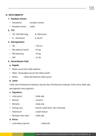 Modul Pendidikan Jarak Jauh Jenjang Diploma 3 Program Studi Kebidanan
131
D.	 DATA OBJEKTIF
1.	 Keadaan Umum
•	 Kesadaran		 : compos mentis
•	 Keadaan emosi	 : stabil
2.	 TTV
•	 TD: 100/70mmHg		 N: 78x/menit
•	 R : 20x/menit		 S: 36,50
C
3.	 Antropometri
•	 TB				: 149 cm
•	 BB sebelum hamil		 : 47 kg
•	 BB sekarang		 : 55 kg
•	 IMT				: 21,36
4.	 Pemeriksaan Fisik
a.	 Kepala
•	 Muka	: pucat dan tidak oedema
•	 Mata	: Konjungtiva pucat dan Sklera putih
•	 Mulut	 : tidak ada kelainan, Bibir pucat
b.	 Leher
Tidak ada Pembesaran kelenjar thyroid dan Pembesaran kelenjar limfe serta tidak ada
peningkatan vena jugularis.
c.	 Payudara :
•	 Luka parut			 : tidak ada
•	 Bentuk			: simetris
•	 Retraksi			 : tidak ada
•	 Puting susu			 : bersih, tidak lecet dan menonjol
•	 Kolostrum			 : sudah keluar
•	 Benjolan dan nyeri	 : tidak ada
d.	 Perut
•	 Luka bekas operasi		 : tidak ada
 
