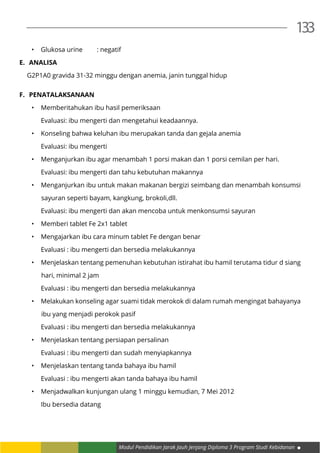 Modul Pendidikan Jarak Jauh Jenjang Diploma 3 Program Studi Kebidanan
133
•	 Glukosa urine	 : negatif
E.	 ANALISA
G2P1A0 gravida 31-32 minggu dengan anemia, janin tunggal hidup
F.	 PENATALAKSANAAN
•	 Memberitahukan ibu hasil pemeriksaan
	 Evaluasi: ibu mengerti dan mengetahui keadaannya.
•	 Konseling bahwa keluhan ibu merupakan tanda dan gejala anemia
	 Evaluasi: ibu mengerti
•	 Menganjurkan ibu agar menambah 1 porsi makan dan 1 porsi cemilan per hari.
	 Evaluasi: ibu mengerti dan tahu kebutuhan makannya
•	 Menganjurkan ibu untuk makan makanan bergizi seimbang dan menambah konsumsi
sayuran seperti bayam, kangkung, brokoli,dll.
	 Evaluasi: ibu mengerti dan akan mencoba untuk menkonsumsi sayuran
•	 Memberi tablet Fe 2x1 tablet
•	 Mengajarkan ibu cara minum tablet Fe dengan benar
	 Evaluasi : ibu mengerti dan bersedia melakukannya
•	 Menjelaskan tentang pemenuhan kebutuhan istirahat ibu hamil terutama tidur d siang
hari, minimal 2 jam
	 Evaluasi : ibu mengerti dan bersedia melakukannya
•	 Melakukan konseling agar suami tidak merokok di dalam rumah mengingat bahayanya
ibu yang menjadi perokok pasif
	 Evaluasi : ibu mengerti dan bersedia melakukannya
•	 Menjelaskan tentang persiapan persalinan
	 Evaluasi : ibu mengerti dan sudah menyiapkannya
•	 Menjelaskan tentang tanda bahaya ibu hamil
	 Evaluasi : ibu mengerti akan tanda bahaya ibu hamil
•	 Menjadwalkan kunjungan ulang 1 minggu kemudian, 7 Mei 2012
	 Ibu bersedia datang
 