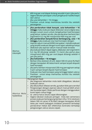 Modul Pendidikan Jarak Jauh Pendidikan Tinggi Kesehatan
10
400 mcg per oral (dapat diulang sesudah 4 jam ) jika perlu:
•	 Segera lakukan persiapan untuk pengeluaran hasilkonsepsi
dari uterus
•	 Jika usia kehamilan > 16 minggu
•	 Pastikan untuk tetap memantau kondisi ibu setelah
penanganan
Abortus
inkomplit
•	 Jika perdarahan tidak banyak, usia kehamilan < 16
minggu maka evakuasi dapat dilakukan secara digital atau
dengan cunam ovum untuk mengeluarkan hasil konsepsi
yang keluar melalui serviks. Jika perdarahan berhenti beri
ergometrin 0,2 mg IM/ misoprostol 400 mcg per oral
•	 Jika perdarahan banyak/terus berlangsung, usia < 16
minggu,maka evakuasi sisa hasil konsepsi dengan:
•	 Aspirasi vakum manual (AVM) merupakan metode evakuasi
yang terpilih.evakuasi dengan kuret tajam sebaiknya hanya
•	 dilakukan jika aspirasi vakum manual tidak tersedia
•	 Jika evakuasi belum dapat segera, dilakukan, beri ergometrin
0,2 mg IM (diulangi setelah 15 menit jika perlu) atau
misoprostol 400 mcg per oral (dapat diulangi setelah 4
jam jika perlu)
•	 Jika kehamilan > 16 minggu:
•	 Berikan infus oksitosin 20 unit dalam 500 ml cairan RL/NaCl
dengan kecepatan 40 tetes/menit sampai terjadi ekspulsi
hasil konsepsi
•	 Jika perlu berikan misoprostol 200 mcg pervaginam setiap
4 jam sampai terjadi ekpulsi hasil konsepsi
•	 Evakuasi sisa hasil konsepsi yang tertinggal dalam uterus
•	 Pastikan untuk tetap memantau kondisi ibu setelah
penanganan
Abortus Mola
hydatidosa
Penanganan Awal:
•	 Jika diagnosis kehamilan mola telah ditegakkan, lakukan
evakuasi uterus:
•	 Jika dibutuhkan dilatasi serviks, gunakan blok para servikal
•	 Pengosongan dengan aspirasi vakum manual lebih aman
dari kuretase tajam. Risiko perforasi dengan menggunakan
kuret tajam cukup tinggi
•	 Isi uterus harus secara cepat dikosongkan
•	 Segera lakukan evakuasi jaringan mola dan sementara
proses evakuasi berlangsung berikan infus 10 IU oksitosin
dalam 500 ml cairan IV RL/NaCl dengan kecepatan 40-60
tetes per menit (sebagian tindakan preventif terhadap
perdarahan hebat dan efektivitas kontraksi terhadap
pengosongan uterus secara cepat)
 