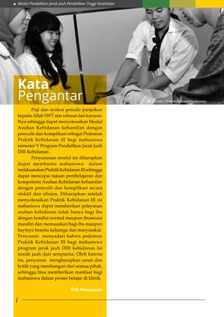 Modul Pendidikan Jarak Jauh Pendidikan Tinggi Kesehatan
i
	 Puji dan syukur penulis panjatkan
kepada Allah SWT atas rahmat dan karunia-
Nya sehingga dapat menyelesaikan Modul
Asuhan Kebidanan kehamilan dengan
penyulit dan komplikasi sebagai Pedoman
Praktik Kebidanan III bagi mahasiswa
semester V Program Pendidikan Jarak Jauh
DIII Kebidanan .
	 Penyusunan modul ini diharapkan
dapat membantu mahasiswa dalam
melaksanakanPraktikKebidananIIIsehingga
dapat mencapai tujuan pembelajaran dan
kompetensi Asuhan Kebidanan kehamilan
dengan penyulit dan komplikasi secara
efektif dan efisien. Diharapkan setelah
menyelesaikan Praktik Kebidanan III ini
mahasiswa dapat memberikan pelayanan
asuhan kebidanan tidak hanya bagi ibu
dengan kondisi normal maupun ibusecara
mandiri dan memuaskan bagi ibu maupun
bayinya beserta keluarga dan masyarakat.
Penyusun menyadari bahwa pedoman
Praktik Kebidanan III bagi mahasiswa
program jarak jauh DIII kebidanan ini
masih jauh dari sempurna. Oleh karena
itu, penyusun mengharapkan saran dan
kritik yang membangun dari semua pihak,
sehingga bisa memberikan manfaat bagi
mahasiswa dalam proses belajar di klinik.
Kata
Pengantar
Tim Penyusun
Gambar : Praktek Keperawatan Kejiwaan
 
