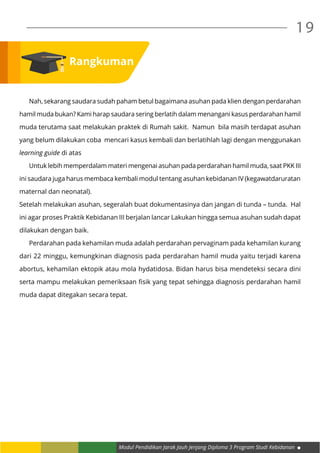 Modul Pendidikan Jarak Jauh Jenjang Diploma 3 Program Studi Kebidanan
19
	 Nah, sekarang saudara sudah paham betul bagaimana asuhan pada klien dengan perdarahan
hamil muda bukan? Kami harap saudara sering berlatih dalam menangani kasus perdarahan hamil
muda terutama saat melakukan praktek di Rumah sakit. Namun bila masih terdapat asuhan
yang belum dilakukan coba mencari kasus kembali dan berlatihlah lagi dengan menggunakan
learning guide di atas
	 Untuk lebih memperdalam materi mengenai asuhan pada perdarahan hamil muda, saat PKK III
ini saudara juga harus membaca kembali modul tentang asuhan kebidanan IV (kegawatdaruratan
maternal dan neonatal).
Setelah melakukan asuhan, segeralah buat dokumentasinya dan jangan di tunda – tunda. Hal
ini agar proses Praktik Kebidanan III berjalan lancar Lakukan hingga semua asuhan sudah dapat
dilakukan dengan baik.
	 Perdarahan pada kehamilan muda adalah perdarahan pervaginam pada kehamilan kurang
dari 22 minggu, kemungkinan diagnosis pada perdarahan hamil muda yaitu terjadi karena
abortus, kehamilan ektopik atau mola hydatidosa. Bidan harus bisa mendeteksi secara dini
serta mampu melakukan pemeriksaan fisik yang tepat sehingga diagnosis perdarahan hamil
muda dapat ditegakan secara tepat.
Rangkuman
 