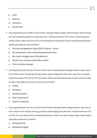 Modul Pendidikan Jarak Jauh Jenjang Diploma 3 Program Studi Kebidanan
21
b.	IUFD
c.	Abortus
d.	Dehidrasi
e.	Perdarahan
4	 Seorang perempuan G1P0A0 hamil 3 bulan, datang ke Bidan dengan keluhan keluar darah banyak
	 dan keluar gelembung berisi air dari jalan lahir. Hasil pemeriksaan TTV normal, TFU pertengahan
	 simfisis pusat. Bidan merujuk ke RS untuk penanganan selanjutnya. Apa konseling yang diperlukan
	 setelah penanganan kasus tersebut?
a.	 Perlunya pengawasan kadar βHCG selama 1 tahun
b.	 Ibu dianjurkan untuk melakukan perawatan luka
c.	 Ibu harus menggunakan KB tubektomi
d.	 Ajarkan ibu untuk tes kehamilan sendiri
e.	 Perlu kuretase ulangan
5	 Seorang perempuan berusia 32 tahun hamil 3 bulan datang ke Bidan dengan keluhan nyeri perut/
	 kram, keluar darah banyak disertai gumpalan seperti daging dari jalan lahir sejak 6 jam yang lalu.
	 Hasil pemeriksaan TTV normal, TFU 2 jari diatas simfisis, terdapat pembukaan serviks 1 jari dan teraba
	 jaringan. Apa diagnosis potensial pada kasus tersebut?
a.	Infeksi
b.	Dehidrasi
c.	 Missed abortion
d.	 Syok hipovolemik
e.	 Abortus habitualis
6	 Seorang perempuan berusia 32 tahun hamil 3 bulan datang ke Bidan dengan keluhan nyeri perut/
	 kram, keluar darah banyak disertai gumpalan seperti daging dari jalan lahir. Hasil pemeriksaan TTV
	 normal, TFU 2 jari diatas simfisis, terdapat pembukaan serviks 1 jari dan teraba jaringan. Apa tindakan
	 awal bidan pada kasus tersebut?
a.	 Merujuk ke RS
b.	 Melakukan digital
 