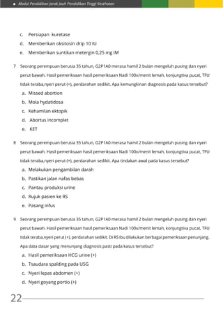 Modul Pendidikan Jarak Jauh Pendidikan Tinggi Kesehatan
22
c.	 Persiapan kuretase
d.	 Memberikan oksitosin drip 10 IU
e.	 Memberikan suntikan metergin 0,25 mg IM
7	 Seorang perempuan berusia 35 tahun, G2P1A0 merasa hamil 2 bulan mengeluh pusing dan nyeri
	 perut bawah. Hasil pemeriksaan hasil pemeriksaan Nadi 100x/menit lemah, konjungtiva pucat, TFU
	 tidak teraba,nyeri perut (+), perdarahan sedikit. Apa kemungkinan diagnosis pada kasus tersebut?
a. 	Missed abortion
b. 	Mola hydatidosa
c. 	 Kehamilan ektopik
d.	 Abortus incomplet
e.	 KET
8	 Seorang perempuan berusia 35 tahun, G2P1A0 merasa hamil 2 bulan mengeluh pusing dan nyeri
	 perut bawah. Hasil pemeriksaan hasil pemeriksaan Nadi 100x/menit lemah, konjungtiva pucat, TFU
	 tidak teraba,nyeri perut (+), perdarahan sedikit. Apa tindakan awal pada kasus tersebut?
a.	 Melakukan pengambilan darah
b.	 Pastikan jalan nafas bebas
c.	 Pantau produksi urine
d.	 Rujuk pasien ke RS
e.	 Pasang infus
9	 Seorang perempuan berusia 35 tahun, G2P1A0 merasa hamil 2 bulan mengeluh pusing dan nyeri
	 perut bawah. Hasil pemeriksaan hasil pemeriksaan Nadi 100x/menit lemah, konjungtiva pucat, TFU
	 tidak teraba,nyeri perut (+), perdarahan sedikit. Di RS ibu dilakukan berbagai pemeriksaan penunjang.
	 Apa data dasar yang menunjang diagnosis pasti pada kasus tersebut?
a.	 Hasil pemeriksaan HCG urine (+)
b.	 Tsaudara spalding pada USG
c.	 Nyeri lepas abdomen (+)
d.	 Nyeri goyang portio (+)
 