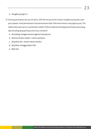 Modul Pendidikan Jarak Jauh Jenjang Diploma 3 Program Studi Kebidanan
23
e.	 Douglas pungsi (+)
10	 Seorang perempuan berusia 35 tahun, G2P1A0 merasa hamil 2 bulan mengeluh pusing dan nyeri
	 perut bawah. Hasil pemeriksaan hasil pemeriksaan Nadi 100x/menit lemah, konjungtiva pucat, TFU
	 tidak teraba,nyeri perut (+), perdarahan sedikit. Di RS ibu dilakukan berbagai pemeriksaan penunjang.
	 Apa konseling yang penting untuk kasus tersebut?
a.	 Konseling mengenai kemungkinan kesuburan
b.	 Kontrol teratur dalam 1 tahun pertama
c.	 Anjurkan ibu senam secara teratur
d.	 Anjurkan menggunakan IUD
e.	 Bed rest
 