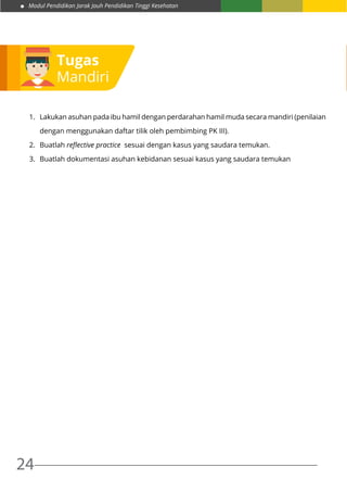 Modul Pendidikan Jarak Jauh Pendidikan Tinggi Kesehatan
24
Tugas
Mandiri
1.	 Lakukan asuhan pada ibu hamil dengan perdarahan hamil muda secara mandiri (penilaian
dengan menggunakan daftar tilik oleh pembimbing PK III).
2.	 Buatlah reflective practice sesuai dengan kasus yang saudara temukan.
3.	 Buatlah dokumentasi asuhan kebidanan sesuai kasus yang saudara temukan
 