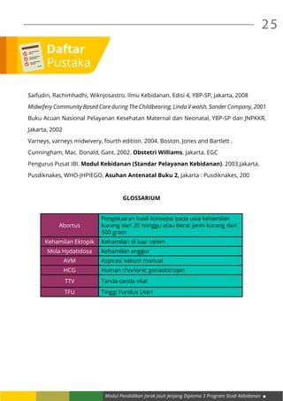 Modul Pendidikan Jarak Jauh Jenjang Diploma 3 Program Studi Kebidanan
25
Saifudin, Rachimhadhi, Wiknjosastro. Ilmu Kebidanan, Edisi 4, YBP-SP, Jakarta, 2008
Midwifery Community Based Care during The Childbearing, Linda V walsh, Sander Company, 2001
Buku Acuan Nasional Pelayanan Kesehatan Maternal dan Neonatal, YBP-SP dan JNPKKR,
Jakarta, 2002
Varneys, varneys midwivery, fourth edition. 2004. Boston. Jones and Bartlett .
Cunningham, Mac. Donald, Gant. 2002. Obstetri Williams. Jakarta. EGC
Pengurus Pusat IBI. Modul Kebidanan (Standar Pelayanan Kebidanan). 2003.Jakarta.
Pusdiknakes, WHO-JHPIEGO, Asuhan Antenatal Buku 2, Jakarta : Pusdiknakes, 200
GLOSSARIUM
Abortus
Pengeluaran hasil konsepsi pada usia kehamilan
kurang dari 20 minggu atau berat janin kurang dari
500 gram
Kehamilan Ektopik Kehamilan di luar rahim
Mola Hydatidosa Kehamilan anggur
AVM Aspirasi vakum manual
HCG Human chorionic gonadotropin
TTV Tanda-tanda vital
TFU Tinggi Fundus Uteri
Daftar
Pustaka
 