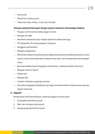 Modul Pendidikan Jarak Jauh Jenjang Diploma 3 Program Studi Kebidanan
29
•	 Kulit pucat
•	 Membran mukosa pucat
•	 Tidak ada nafsu makan, mual, dan muntah
Riwayat yang berhubungan dengan potensi kelainan hematologi meliputi:
•	 Riwayat anemia karena kekurangan zat besi
•	 Riwayat sel sabit
•	 Menderita talasemia atau riwayat talasemia dalam keluarga
•	 ITP (Idiopathic Thrombocytopenic Purpura)
•	 Gangguan perdarahan
•	 Riwayat pengobatan
•	 Kehamilan sebelumnya disertai peningkatan perdarahan (akibat episiotomy, insisi
sesaria, atau untuk terapi darah sebelumnya, atau memar pada lokasi pemasangan
infus)
•	 Jika anak sebelumnya mengalami perdarahan, misalnya setelah sirkumsisi
•	 Riwayat sindrom HELLP
•	 Infeksi HIV
•	 Riwayat diet
•	 Sumber makanan yang kaya zat besi
•	 Pica yaitu mengidam berlebihan dan ingin memakan bahan makanan atau sesuatu
seperti tanah liat
b.	 Objektif
Berdasarkan hasil pemeriksaan, tanda dan gejala anemia yaitu:
1.	 Konjungtiva berwarna pucat
2.	 Bibir dan mukosa mulut pucat
3.	 Ujung-ujung ekstremitas pucat
 