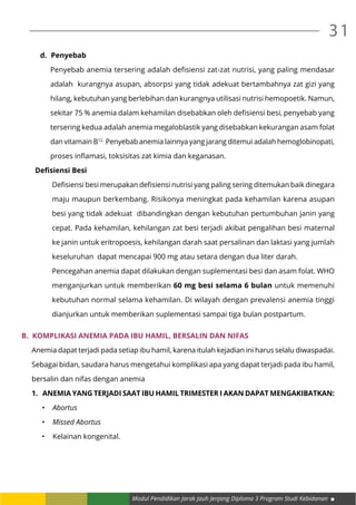 Modul Pendidikan Jarak Jauh Jenjang Diploma 3 Program Studi Kebidanan
31
d.	 Penyebab
Penyebab anemia tersering adalah defisiensi zat-zat nutrisi, yang paling mendasar
adalah kurangnya asupan, absorpsi yang tidak adekuat bertambahnya zat gizi yang
hilang, kebutuhan yang berlebihan dan kurangnya utilisasi nutrisi hemopoetik. Namun,
sekitar 75 % anemia dalam kehamilan disebabkan oleh defisiensi besi, penyebab yang
tersering kedua adalah anemia megaloblastik yang disebabkan kekurangan asam folat
dan vitamain B12.
Penyebab anemia lainnya yang jarang ditemui adalah hemoglobinopati,
proses inflamasi, toksisitas zat kimia dan keganasan.
Defisiensi Besi
Defisiensi besi merupakan defisiensi nutrisi yang paling sering ditemukan baik dinegara
maju maupun berkembang. Risikonya meningkat pada kehamilan karena asupan
besi yang tidak adekuat dibandingkan dengan kebutuhan pertumbuhan janin yang
cepat. Pada kehamilan, kehilangan zat besi terjadi akibat pengalihan besi maternal
ke janin untuk eritropoesis, kehilangan darah saat persalinan dan laktasi yang jumlah
keseluruhan dapat mencapai 900 mg atau setara dengan dua liter darah.
Pencegahan anemia dapat dilakukan dengan suplementasi besi dan asam folat. WHO
menganjurkan untuk memberikan 60 mg besi selama 6 bulan untuk memenuhi
kebutuhan normal selama kehamilan. Di wilayah dengan prevalensi anemia tinggi
dianjurkan untuk memberikan suplementasi sampai tiga bulan postpartum.
B.	 Komplikasi Anemia pada Ibu Hamil, Bersalin dan Nifas
Anemia dapat terjadi pada setiap ibu hamil, karena itulah kejadian ini harus selalu diwaspadai.
Sebagai bidan, saudara harus mengetahui komplikasi apa yang dapat terjadi pada ibu hamil,
bersalin dan nifas dengan anemia
1.	 Anemia yang terjadi saat ibu hamil Trimester I akan dapat mengakibatkan:
•	 Abortus
•	 Missed Abortus
•	 Kelainan kongenital.
 